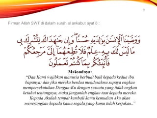 19
Firman Allah SWT di dalam surah al ankabut ayat 8 :
Maksudnya:
“Dan Kami wajibkan manusia berbuat baik kepada kedua ibu
bapanya; dan jika mereka berdua mendesakmu supaya engkau
mempersekutukan Dengan-Ku dengan sesuatu yang tidak engkau
ketahui tentangnya, maka janganlah engkau taat kepada mereka.
Kepada Akulah tempat kembali kamu kemudian Aku akan
menerangkan kepada kamu segala yang kamu telah kerjakan..”
 