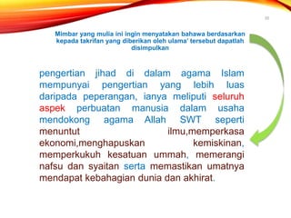 Mimbar yang mulia ini ingin menyatakan bahawa berdasarkan
kepada takrifan yang diberikan oleh ulama’ tersebut dapatlah
disimpulkan
20
pengertian jihad di dalam agama Islam
mempunyai pengertian yang lebih luas
daripada peperangan, ianya meliputi seluruh
aspek perbuatan manusia dalam usaha
mendokong agama Allah SWT seperti
menuntut ilmu,memperkasa
ekonomi,menghapuskan kemiskinan,
memperkukuh kesatuan ummah, memerangi
nafsu dan syaitan serta memastikan umatnya
mendapat kebahagian dunia dan akhirat.
 
