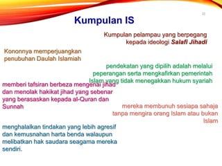 22
Kumpulan IS
Kumpulan pelampau yang berpegang
kepada ideologi Salafi Jihadi
Kononnya memperjuangkan
penubuhan Daulah Islamiah
pendekatan yang dipilih adalah melalui
peperangan serta mengkafirkan pemerintah
Islam yang tidak menegakkan hukum syariah
memberi tafsiran berbeza mengenai jihad
dan menolak hakikat jihad yang sebenar
yang berasaskan kepada al-Quran dan
Sunnah mereka membunuh sesiapa sahaja
tanpa mengira orang Islam atau bukan
Islam
menghalalkan tindakan yang lebih agresif
dan kemusnahan harta benda walaupun
melibatkan hak saudara seagama mereka
sendiri.
 