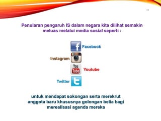 23
Penularan pengaruh IS dalam negara kita dilihat semakin
meluas melalui media sosial seperti :
Facebook
Instagram
Youtube
Twitter
untuk mendapat sokongan serta merekrut
anggota baru khususnya golongan belia bagi
merealisasi agenda mereka
 