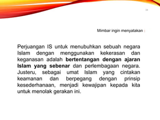 24
Mimbar ingin menyatakan :
Perjuangan IS untuk menubuhkan sebuah negara
Islam dengan menggunakan kekerasan dan
keganasan adalah bertentangan dengan ajaran
Islam yang sebenar dan perlembagaan negara.
Justeru, sebagai umat Islam yang cintakan
keamanan dan berpegang dengan prinsip
kesederhanaan, menjadi kewajipan kepada kita
untuk menolak gerakan ini.
 