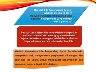 25
Sebagai umat Islam kita hendaklah meningkatkan
ukhwah Islamiah serta mengingatkan bahawa
sejarah kemakmuran negara adalah berlandaskan
kepada keamanan dan toleransi antara kita.
Usahlah kita terpengaruh dengan
gerakan ini kerana ianya
menyeleweng dari hakikat jihad yang
sebenar sebagaimana yang dituntut
oleh agama kita.
Marilah sama-sama kita berganding bahu, bersatupadu,
merapatkan saf, mengeratkan perpaduan dikalangan kita
agar apa jua usaha untuk menggugat keharmonian dan
keamanan negara dapat dihindarkan.
 