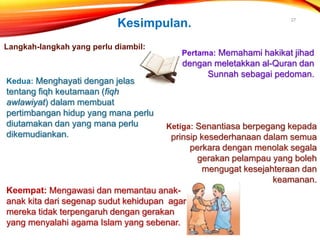 27
Keempat: Mengawasi dan memantau anak-
anak kita dari segenap sudut kehidupan agar
mereka tidak terpengaruh dengan gerakan
yang menyalahi agama Islam yang sebenar.
Kesimpulan.
Langkah-langkah yang perlu diambil:
Pertama: Memahami hakikat jihad
dengan meletakkan al-Quran dan
Sunnah sebagai pedoman.
Kedua: Menghayati dengan jelas
tentang fiqh keutamaan (fiqh
awlawiyat) dalam membuat
pertimbangan hidup yang mana perlu
diutamakan dan yang mana perlu
dikemudiankan.
Ketiga: Senantiasa berpegang kepada
prinsip kesederhanaan dalam semua
perkara dengan menolak segala
gerakan pelampau yang boleh
mengugat kesejahteraan dan
keamanan.
 
