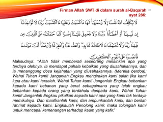 28
Maksudnya: “Allah tidak memberati seseorang melainkan apa yang
terdaya olehnya. Ia mendapat pahala kebaikan yang diusahakannya, dan
ia menanggung dosa kejahatan yang diusahakannya. (Mereka berdoa):
Wahai Tuhan kami! Janganlah Engkau mengirakan kami salah jika kami
lupa atau kami tersalah. Wahai Tuhan kami! Janganlah Engkau bebankan
kepada kami bebanan yang berat sebagaimana yang telah engkau
bebankan kepada orang yang terdahulu daripada kami. Wahai Tuhan
kami! Janganlah Engkau pikulkan kepada kami apa yang kami tak terdaya
memikulnya. Dan maafkanlah kami, dan ampunkanlah kami, dan berilah
rahmat kepada kami. Engkaulah Penolong kami; maka tolonglah kami
untuk mencapai kemenangan terhadap kaum yang kafir.”
Firman Allah SWT di dalam surah al-Baqarah
ayat 286:
 