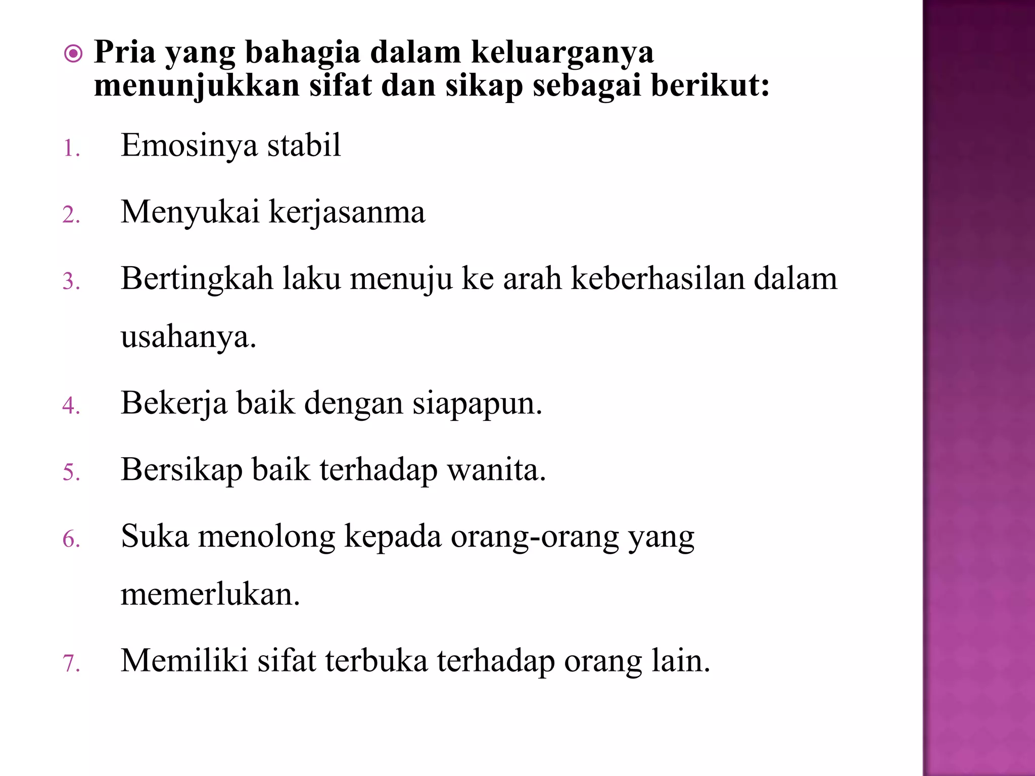  Pria yang bahagia dalam keluarganya
menunjukkan sifat dan sikap sebagai berikut:
1. Emosinya stabil
2. Menyukai kerjasanma
3. Bertingkah laku menuju ke arah keberhasilan dalam
usahanya.
4. Bekerja baik dengan siapapun.
5. Bersikap baik terhadap wanita.
6. Suka menolong kepada orang-orang yang
memerlukan.
7. Memiliki sifat terbuka terhadap orang lain.
 
