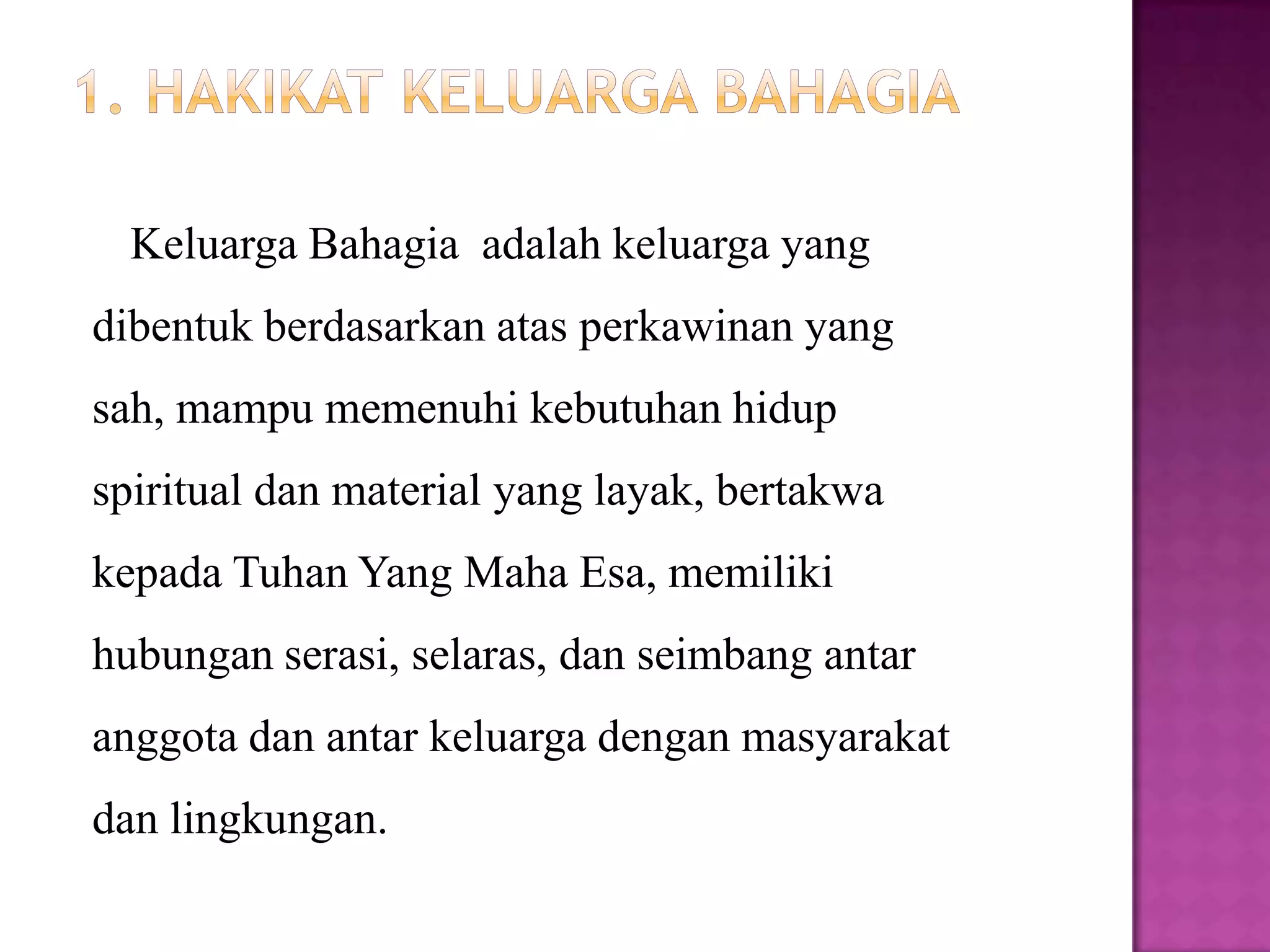 Keluarga Bahagia adalah keluarga yang
dibentuk berdasarkan atas perkawinan yang
sah, mampu memenuhi kebutuhan hidup
spiritual dan material yang layak, bertakwa
kepada Tuhan Yang Maha Esa, memiliki
hubungan serasi, selaras, dan seimbang antar
anggota dan antar keluarga dengan masyarakat
dan lingkungan.
 