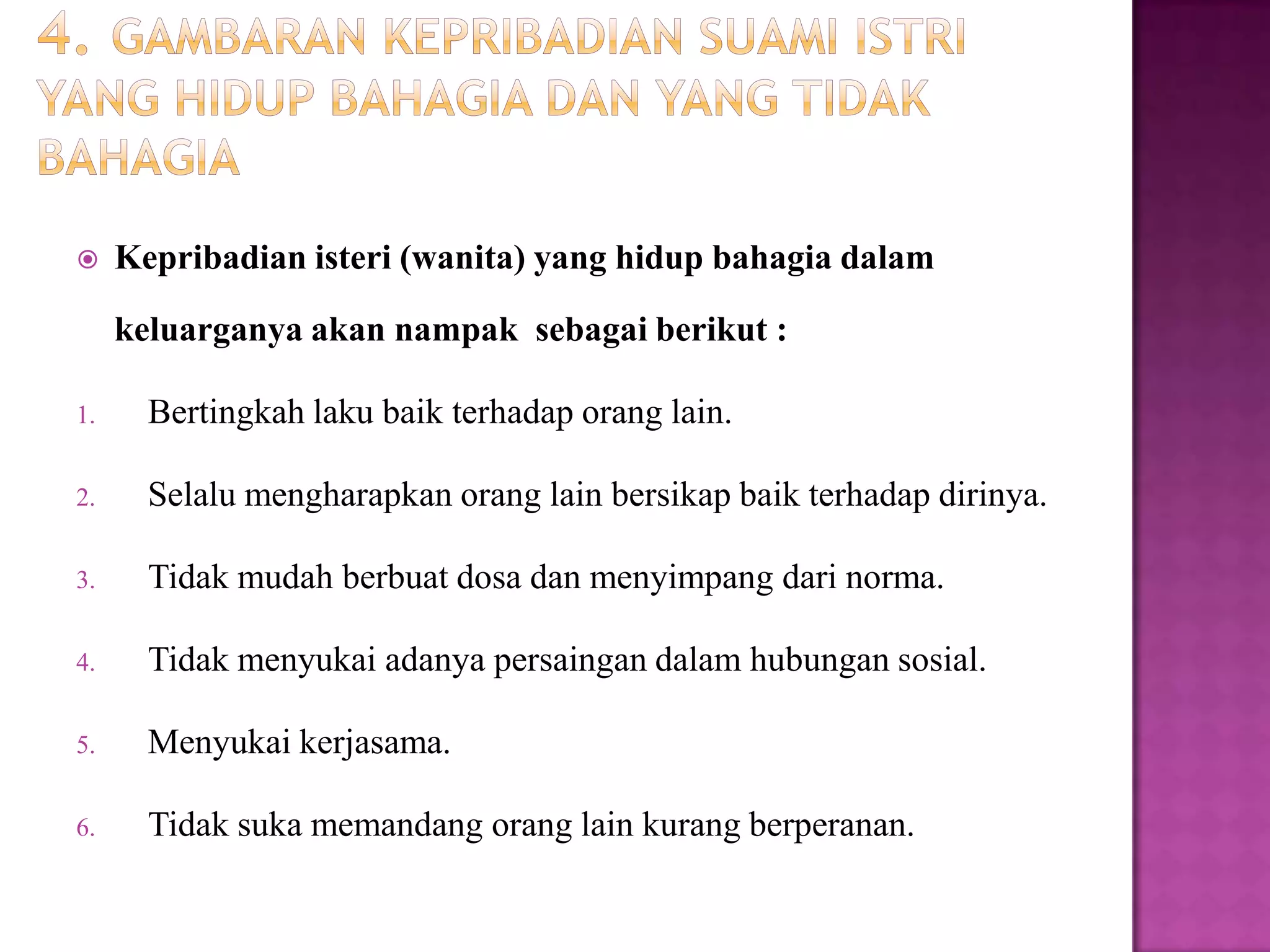  Kepribadian isteri (wanita) yang hidup bahagia dalam
keluarganya akan nampak sebagai berikut :
1. Bertingkah laku baik terhadap orang lain.
2. Selalu mengharapkan orang lain bersikap baik terhadap dirinya.
3. Tidak mudah berbuat dosa dan menyimpang dari norma.
4. Tidak menyukai adanya persaingan dalam hubungan sosial.
5. Menyukai kerjasama.
6. Tidak suka memandang orang lain kurang berperanan.
 