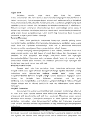 Tugas Berat
Mahasiwa memiliki tugas utama yaitu tidak lain belajar,
makna belajar sendiri tidak hanya diartikan dalam konteks mempelajari mata kuliah formal di
dalam kampus yang diparameterkan dengan standar nilai. Melainkan sebagai intelektual
muda, mahasiswa dituntut pula untuk mencari jenis-jenis pengetahuan yang lain yang dapat
mendukung menjadi manusia kritis dan tanggap terhadap kejadian-kejadian di sekelilingnya.
Mahasiswa dengan kemampuan intelektualitasnya dapat berdiri sebagai control social, di
sini seorang mahasiswa berarti dipercaya dapat memecahkan permasalahan-permasalahan
yang terjadi dengan pengetahuannya. Lebih ekstrim lagi mahasiswa dapat mengawal
perubahan di lingkungannya melalui intuisinya.
Peranan Mahasiswa
Di dalam dunia pendidikan, mahasiswa mempunyai peranan penting dalam
memainkan kualitas pendidikan. Oleh karena itu, kemajuan dunia pendidikan suatu negara
dapat dilihat dari kapabilitas mahasiswanya. Maka dari itu, Mahasiswa mempunyai
bargaining position yang bagus di dalam masyarakat dan sebuah Negara.
Sebagai insan yang memiliki pengetahuan di atas rata-rata, intelektual muda harus
dapat menjadi contoh yang baik (agent of moral) bagi individu lain. Kemampuan non
akademis ini tidak didapatkan dari bangku perkuliahan namun dari lingkungan
keorganisasian.Melalui ideologinya pula mahasiswa dijuluki “agent of change”, hal ini
dimaksudkan mereka dapat memantik dan membawa perubahan bagi lingkungan dari
kondisi sosil yang buruk menuju yang lebih baik.
Kemunduran Mahasiswa
Sebagai salah satu icon pendidikan tinggi, mahasiswa seharusnya dapat
menjadi control social, agent of moral, dan agent of change. Apabila diibaratkan seorang
mahasiswa dapat merubah“besi berkarat menjadi emas”, bukan malah
menjadikan “berlian berubah menjadi arang”, karena disebabkan kegagalan dalam
berpikir dan bertingka laku. Kelakuan mahasiswa saat ini yang
cenderung hedon mengakibatkan level mahasiswa yang semula tinggi di hadapan khalayak
menjadi rendah. Hal ini menjadi kemunduran pula bagi sektor-sektor dalam tatanan
kehidupan.
Langkah Pemecahan
Sebenarnya miris apabila kaum intelektual telah kehilangan eksistensinya, tetapi hal
itu tidak akan terjadi apabila mereka dapat mempunyai kemampuan yang seimbang
antara hard skill (akademis)dan soft skill (non akademis). Mahasiswa jangan sampai
kehilangan salah satunya. Kemampuan-kemampuan itu dapat diperoleh dari lingkungan
pendidikan (universitas) untuk kemampuan hard skilldan dari lingkungan organisasi
untuk soft skill. Kedua hal tersebut sangat menentukan bagi perkembangan arah pergerakan
mahasiswa.
Demokrasi Indonesia
Demokrasi yang ideal, pada dasarnya dapat membangun negara yang responsif, akuntabel
dan legitimet. Hal tersebut dapat terwujud dalam bentuk pemerintahan yang bersih dari
 