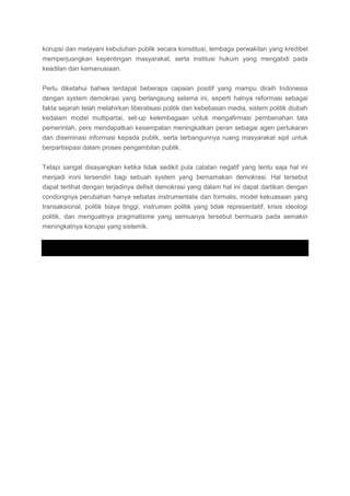 korupsi dan melayani kebutuhan publik secara konstitusi, lembaga perwakilan yang kredibel
memperjuangkan kepentingan masyarakat, serta institusi hukum yang mengabdi pada
keadilan dan kemanusiaan.
Perlu diketahui bahwa terdapat beberapa capaian positif yang mampu diraih Indonesia
dengan system demokrasi yang berlangsung selama ini, seperti halnya reformasi sebagai
fakta sejarah telah melahirkan liberalisasi politik dan kebebasan media, sistem politik diubah
kedalam model multipartai, set-up kelembagaan untuk mengafirmasi pembenahan tata
pemerintah, pers mendapatkan kesempatan meningkatkan peran sebagai agen pertukaran
dan diseminasi informasi kepada publik, serta terbangunnya ruang masyarakat sipil untuk
berpartisipasi dalam proses pengambilan publik.
Tetapi sangat disayangkan ketika tidak sedikit pula catatan negatif yang tentu saja hal ini
menjadi ironi tersendiri bagi sebuah system yang bernamakan demokrasi. Hal tersebut
dapat terlihat dengan terjadinya defisit demokrasi yang dalam hal ini dapat dartikan dengan
condongnya perubahan hanya sebatas instrumentalis dan formalis, model kekuasaan yang
transaksional, politik biaya tinggi, instrumen politik yang tidak representatif, krisis ideologi
politik, dan menguatnya pragmatisme yang semuanya tersebut bermuara pada semakin
meningkatnya korupsi yang sistemik.
 