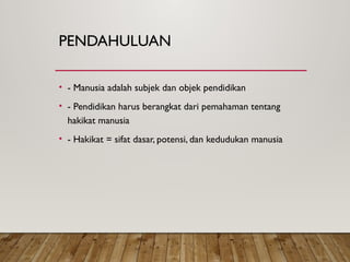 PENDAHULUAN
• - Manusia adalah subjek dan objek pendidikan
• - Pendidikan harus berangkat dari pemahaman tentang
hakikat manusia
• - Hakikat = sifat dasar, potensi, dan kedudukan manusia
 