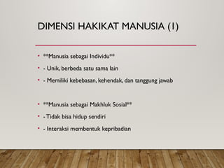DIMENSI HAKIKAT MANUSIA (1)
• **Manusia sebagai Individu**
• - Unik, berbeda satu sama lain
• - Memiliki kebebasan, kehendak, dan tanggung jawab
• **Manusia sebagai Makhluk Sosial**
• - Tidak bisa hidup sendiri
• - Interaksi membentuk kepribadian
 