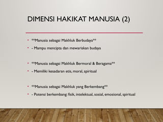 DIMENSI HAKIKAT MANUSIA (2)
• **Manusia sebagai Makhluk Berbudaya**
• - Mampu mencipta dan mewariskan budaya
• **Manusia sebagai Makhluk Bermoral & Beragama**
• - Memiliki kesadaran etis, moral, spiritual
• **Manusia sebagai Makhluk yang Berkembang**
• - Potensi berkembang: fisik, intelektual, sosial, emosional, spiritual
 