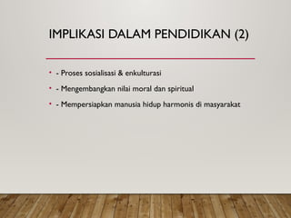 IMPLIKASI DALAM PENDIDIKAN (2)
• - Proses sosialisasi & enkulturasi
• - Mengembangkan nilai moral dan spiritual
• - Mempersiapkan manusia hidup harmonis di masyarakat
 