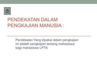 PENDEKATAN DALAM
PENGKAJIAN MANUSIA :
Pendekatan Yang dipakai dalam pengkajian
ini adalah pengkajian tentang mahasiswa
bagi mahasiswa LPTK

 