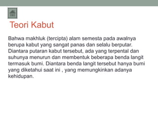 Teori Kabut
Bahwa makhluk (tercipta) alam semesta pada awalnya
berupa kabut yang sangat panas dan selalu berputar.
Diantara putaran kabut tersebut, ada yang terpental dan
suhunya menurun dan membentuk beberapa benda langit
termasuk bumi. Diantara benda langit tersebut hanya bumi
yang diketahui saat ini , yang memungkinkan adanya
kehidupan.

 
