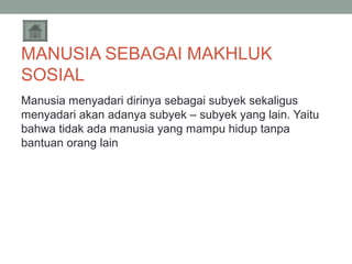 MANUSIA SEBAGAI MAKHLUK
SOSIAL
Manusia menyadari dirinya sebagai subyek sekaligus
menyadari akan adanya subyek – subyek yang lain. Yaitu
bahwa tidak ada manusia yang mampu hidup tanpa
bantuan orang lain

 
