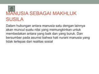 MANUSIA SEBAGAI MAKHLUK
SUSILA
Dalam hubungan antara manusia satu dengan lainnya
akan muncul suatu nilai yang memungkinkan untuk
membedakan antara yang baik dan yang buruk. Dan
bersumber pada asumsi bahwa hati nurani manusia yang
tidak terlepas dari realitas sosial

 