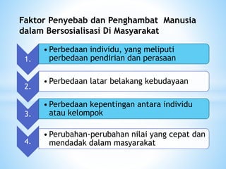 Faktor Penyebab dan Penghambat Manusia 
dalam Bersosialisasi Di Masyarakat 
1. 
• Perbedaan individu, yang meliputi 
perbedaan pendirian dan perasaan 
2. 
• Perbedaan latar belakang kebudayaan 
3. 
• Perbedaan kepentingan antara individu 
atau kelompok 
4. 
• Perubahan-perubahan nilai yang cepat dan 
mendadak dalam masyarakat 
 