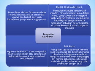 Kamus Besar Bahasa Indonesia adalah 
sejumlah manusia dalam arti seluas-luasnya 
dan terikat oleh suatu 
kebudayaan yang mereka anggap sama 
Paul B. Horton dan Hunt, 
kumpulan manusia yang relatif 
mandiri, hidup bersama-sama dalam 
waktu yang cukup lama tinggal di 
suatu wilayah tertentu, mempunyai 
kebudayaan yang sama serta 
melakukan sebagian besar kegiatan 
di dalam kelompok atau kumpulan 
manusia 
Ogburn dan Nimkoff, suatu masyarakat 
ialah satu kelompok atau sekumpulan 
kelompok-kelompok yang mendiami 
suatu daerah 
Ralf Rinton 
merupakan setiap kelompok manusia 
yang telah hidup dan bekerja bersama 
cukup lama sehingga mereka dapat 
mengatur diri mereka dan menganggap 
diri mereka sebagai suatu kesatuan 
sosial dengan batas-batas yang telah 
dirumuskan dengan jelas. 
Pengertian 
Masyarakat : 
 