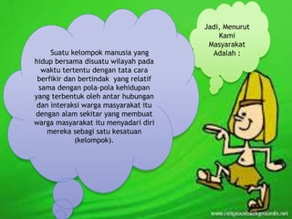 Jadi, Menurut 
Kami 
Masyarakat 
Suatu kelompok manusia yang Adalah : 
hidup bersama disuatu wilayah pada 
waktu tertentu dengan tata cara 
berfikir dan bertindak yang relatif 
sama dengan pola-pola kehidupan 
yang terbentuk oleh antar hubungan 
dan interaksi warga masyarakat itu 
dengan alam sekitar yang membuat 
warga masyarakat itu menyadari diri 
mereka sebagi satu kesatuan 
(kelompok). 
 