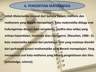 • Istilah Matematika berasal dari bahasa Yunani, mathein dan
mathenem yang berarti mempelajari. Kata matematika diduga erat
hubungannya dengan kata sansekerta, medha atau widya yang
artinya kepandaian, katahuan atau intelegensi. (Nasution, 1980 : 2).
Kata matematika berasal dari perkataan latin yang mulanya diambil
dari perkataan yunani mathematike yang berarti mempelajari. Yang
mempunyai asal kata mathema yang berarti pengetahuan dan ilmu
(knowledge, science).
A. PENGERTIAN MATEMATIKA
 