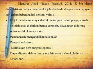 • . Menurut Jihad (dalam Prastiwi, 2011: 33-34) dapat
diidentifikasi bahwa matematika jelas berbeda dengan mata pelajaran
lain dalam beberapa hal berikut, yaitu :
a. Objek pembicaraannya abstrak, sekalipun dalam pengajaran di
sekolah anak diajarkan benda kongkrit, siswa tetap didorong
untuk melakukan abstraksi.
b. Pembahasan mengandalkan tata nalar.
c. Pengertian/konsep.
d. Melibatkan perhitungan (operasi).
e. Dapat dipakai dalam ilmu yang lain serta dalam kehidupan
sehari-hari.
 