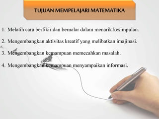 1. Melatih cara berfikir dan bernalar dalam menarik kesimpulan.
2. Mengembangkan aktivitas kreatif yang melibatkan imajinasi.
3. Mengembangkan kemampuan memecahkan masalah.
4. Mengembangkan kemampuan menyampaikan informasi.
TUJUAN MEMPELAJARIMATEMATIKA
 