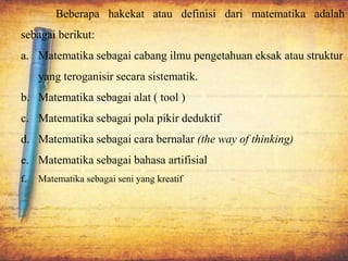 Beberapa hakekat atau definisi dari matematika adalah
sebagai berikut:
a. Matematika sebagai cabang ilmu pengetahuan eksak atau struktur
yang teroganisir secara sistematik.
b. Matematika sebagai alat ( tool )
c. Matematika sebagai pola pikir deduktif
d. Matematika sebagai cara bernalar (the way of thinking)
e. Matematika sebagai bahasa artifisial
f. Matematika sebagai seni yang kreatif
 