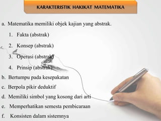 a. Matematika memiliki objek kajian yang abstrak.
1. Fakta (abstrak)
2. Konsep (abstrak)
3. Operasi (abstrak)
4. Prinsip (abstrak)
b. Bertumpu pada kesepakatan
c. Berpola pikir deduktif
d. Memiliki simbol yang kosong dari arti
e. Memperhatikan semesta pembicaraan
f. Konsisten dalam sistemnya
KARAKTERISTIK HAKIKAT MATEMATIKA
 
