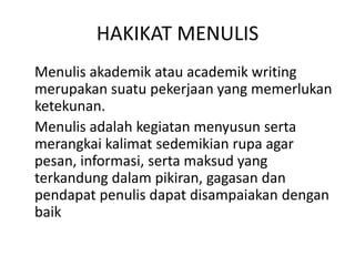 HAKIKAT MENULIS
Menulis akademik atau academik writing
merupakan suatu pekerjaan yang memerlukan
ketekunan.
Menulis adalah kegiatan menyusun serta
merangkai kalimat sedemikian rupa agar
pesan, informasi, serta maksud yang
terkandung dalam pikiran, gagasan dan
pendapat penulis dapat disampaiakan dengan
baik