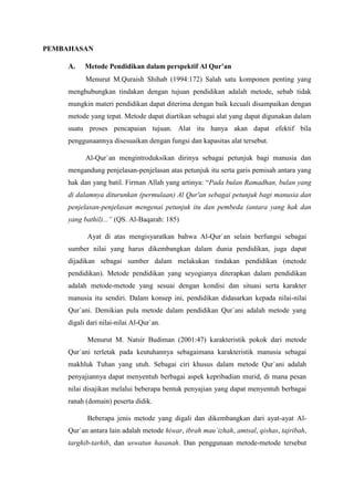 PEMBAHASAN
A. Metode Pendidikan dalam perspektif Al Qur’an
Menurut M.Quraish Shihab (1994:172) Salah satu komponen penting yang
menghubungkan tindakan dengan tujuan pendidikan adalah metode, sebab tidak
mungkin materi pendidikan dapat diterima dengan baik kecuali disampaikan dengan
metode yang tepat. Metode dapat diartikan sebagai alat yang dapat digunakan dalam
suatu proses pencapaian tujuan. Alat itu hanya akan dapat efektif bila
penggunaannya disesuaikan dengan fungsi dan kapasitas alat tersebut.
Al-Qur`an mengintroduksikan dirinya sebagai petunjuk bagi manusia dan
mengandung penjelasan-penjelasan atas petunjuk itu serta garis pemisah antara yang
hak dan yang batil. Firman Allah yang artinya: “Pada bulan Ramadhan, bulan yang
di dalamnya diturunkan (permulaan) Al Qur'an sebagai petunjuk bagi manusia dan
penjelasan-penjelasan mengenai petunjuk itu dan pembeda (antara yang hak dan
yang bathil)...” (QS. Al-Baqarah: 185)
Ayat di atas mengisyaratkan bahwa Al-Qur`an selain berfungsi sebagai
sumber nilai yang harus dikembangkan dalam dunia pendidikan, juga dapat
dijadikan sebagai sumber dalam melakukan tindakan pendidikan (metode
pendidikan). Metode pendidikan yang seyogianya diterapkan dalam pendidikan
adalah metode-metode yang sesuai dengan kondisi dan situasi serta karakter
manusia itu sendiri. Dalam konsep ini, pendidikan didasarkan kepada nilai-nilai
Qur`ani. Demikian pula metode dalam pendidikan Qur`ani adalah metode yang
digali dari nilai-nilai Al-Qur`an.
Menurut M. Natsir Budiman (2001:47) karakteristik pokok dari metode
Qur`ani terletak pada keutuhannya sebagaimana karakteristik manusia sebagai
makhluk Tuhan yang utuh. Sebagai ciri khusus dalam metode Qur`ani adalah
penyajiannya dapat menyentuh berbagai aspek kepribadian murid, di mana pesan
nilai disajikan melalui beberapa bentuk penyajian yang dapat menyentuh berbagai
ranah (domain) peserta didik.
Beberapa jenis metode yang digali dan dikembangkan dari ayat-ayat Al-
Qur`an antara lain adalah metode hiwar, ibrah mau`izhah, amtsal, qishas, tajribah,
targhib-tarhib, dan uswatun hasanah. Dan penggunaan metode-metode tersebut
 