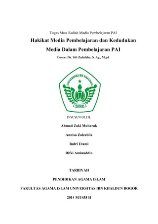 Tugas Mata Kuliah Madia Pembelajaran PAI

Hakikat Media Pembelajaran dan Kedudukan
Media Dalam Pembelajaran PAI
Dosen: Dr. Siti Zulaikha, S. Ag., M.pd

DISUSUN OLEH:

Ahmad Zaki Mubarok
Annisa Zalzabila
Indri Utami
Rifki Aminuddin

TARBIYAH
PENDIDIKAN AGAMA ISLAM
FAKULTAS AGAMA ISLAM UNIVERSITAS IBN KHALDUN BOGOR
2014 M/1435 H

 