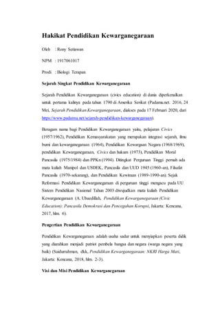 Hakikat Pendidikan Kewarganegaraan
Oleh : Rony Setiawan
NPM : 1917061017
Prodi : Biologi Terapan
Sejarah Singkat Pendidikan Kewarganegaraan
Sejarah Pendidikan Kewarganegaraan (civics education) di dunia diperkenalkan
untuk pertama kalinya pada tahun 1790 di Amerika Serikat (Padamu.net. 2016, 24
Mei, Sejarah Pendidikan Kewarganegaraan, diakses pada 17 Februari 2020, dari
https://www.padamu.net/sejarah-pendidikan-kewarganegaraan).
Beragam nama bagi Pendidikan Kewarganegaraan yaitu, pelajaran Civics
(1957/1962), Pendidikan Kemasyarakatan yang merupakan integrasi sejarah, ilmu
bumi dan kewarganegaraan (1964), Pendidikan Kewargaan Negara (1968/1969),
pendidikan Kewarganegaraan, Civics dan hukum (1973), Pendidikan Moral
Pancasila (1975/1984) dan PPKn (1994). Ditingkat Perguruan Tinggi pernah ada
mata kuliah Manipol dan USDEK, Pancasila dan UUD 1945 (1960-an), Filsafat
Pancasila (1970-sekarang), dan Pendidikan Kewiraan (1989-1990-an). Sejak
Reformasi Pendidikan Kewarganegaraan di perguruan tinggi mengacu pada UU
Sistem Pendidikan Nasional Tahun 2003 diwujudkan mata kuliah Pendidikan
Kewarganegaraan (A. Ubaedillah, Pendidikan Kewarganegaraan (Civic
Education): Pancasila Demokrasi dan Pencegahan Korupsi, Jakarta: Kencana,
2017, hlm. 6).
Pengertian Pendidikan Kewarganegaraan
Pendidikan Kewarganegaraan adalah usaha sadar untuk menyiapkan peserta didik
yang diarahkan menjadi patriot pembela bangsa dan negara (warga negara yang
baik) (Saidurrahman, dkk, Pendidikan Kewarganegaraan: NKRI Harga Mati,
Jakarta: Kencana, 2018, hlm. 2-3).
Visi dan Misi Pendidikan Kewarganegaraan
 