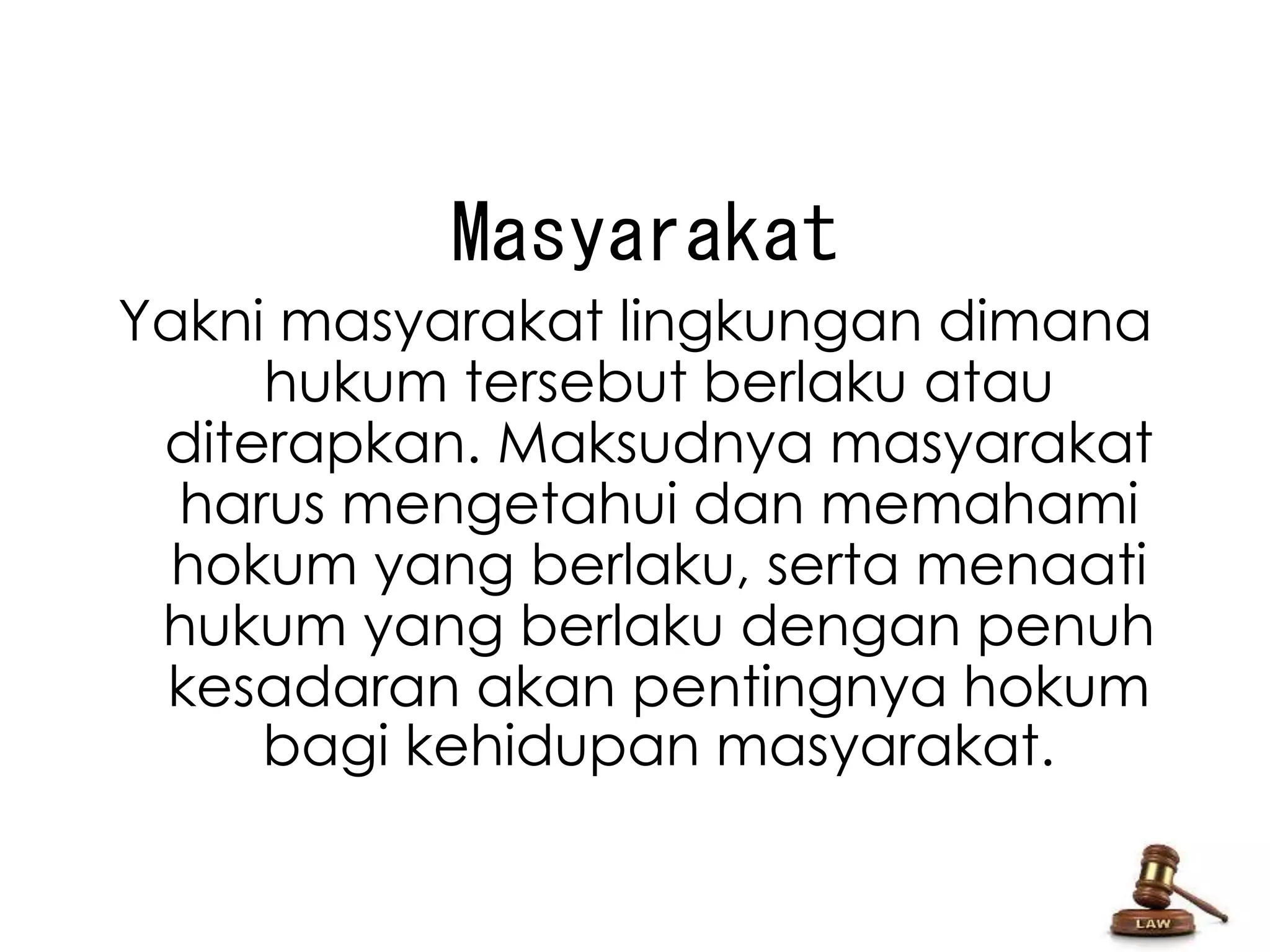 Masyarakat 
Yakni masyarakat lingkungan dimana 
hukum tersebut berlaku atau 
diterapkan. Maksudnya masyarakat 
harus mengetahui dan memahami 
hokum yang berlaku, serta menaati 
hukum yang berlaku dengan penuh 
kesadaran akan pentingnya hokum 
bagi kehidupan masyarakat. 
 