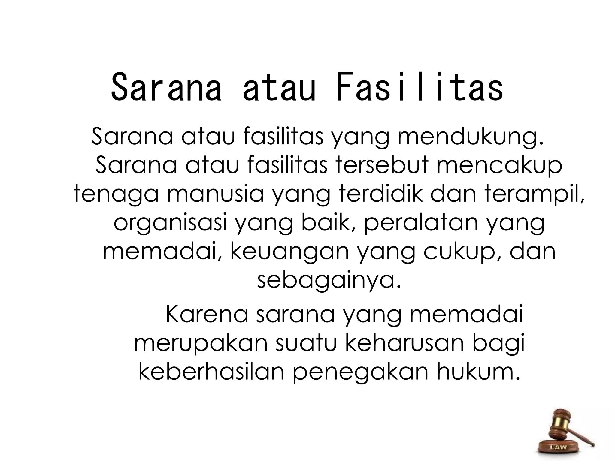 Sarana atau Fasilitas 
Sarana atau fasilitas yang mendukung. 
Sarana atau fasilitas tersebut mencakup 
tenaga manusia yang terdidik dan terampil, 
organisasi yang baik, peralatan yang 
memadai, keuangan yang cukup, dan 
sebagainya. 
Karena sarana yang memadai 
merupakan suatu keharusan bagi 
keberhasilan penegakan hukum. 
 