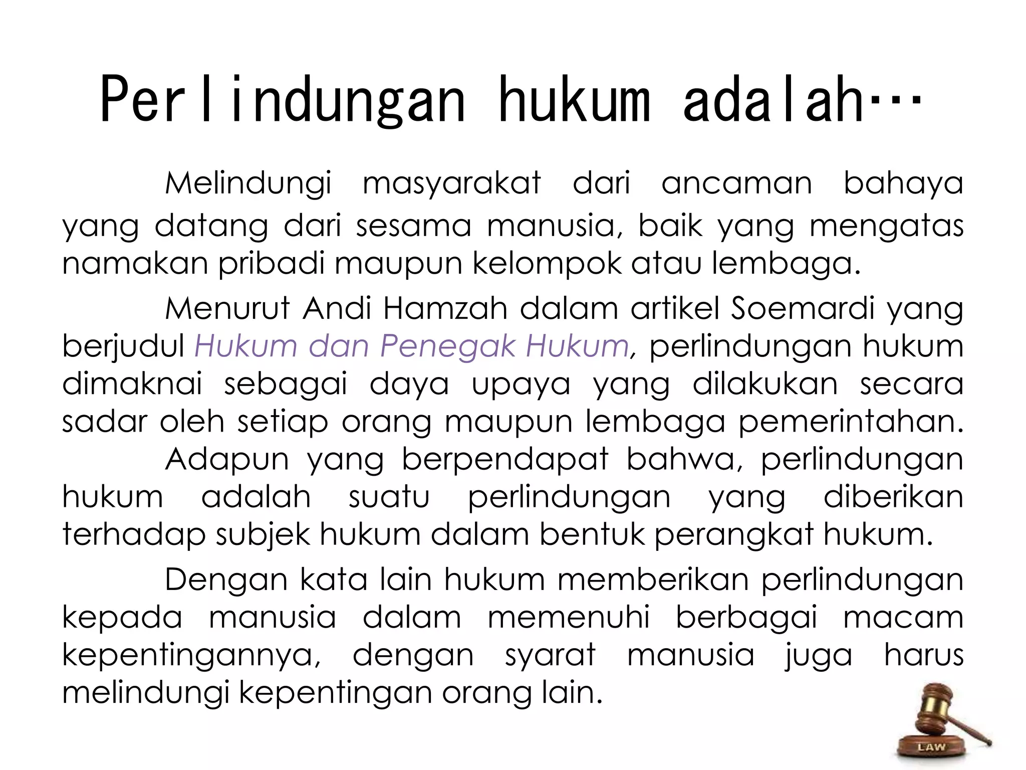 Perlindungan hukum adalah… 
Melindungi masyarakat dari ancaman bahaya 
yang datang dari sesama manusia, baik yang mengatas 
namakan pribadi maupun kelompok atau lembaga. 
Menurut Andi Hamzah dalam artikel Soemardi yang 
berjudul Hukum dan Penegak Hukum, perlindungan hukum 
dimaknai sebagai daya upaya yang dilakukan secara 
sadar oleh setiap orang maupun lembaga pemerintahan. 
Adapun yang berpendapat bahwa, perlindungan 
hukum adalah suatu perlindungan yang diberikan 
terhadap subjek hukum dalam bentuk perangkat hukum. 
Dengan kata lain hukum memberikan perlindungan 
kepada manusia dalam memenuhi berbagai macam 
kepentingannya, dengan syarat manusia juga harus 
melindungi kepentingan orang lain. 
 