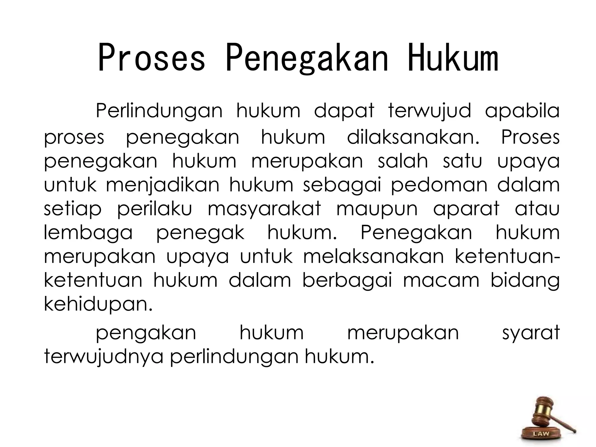 Proses Penegakan Hukum 
Perlindungan hukum dapat terwujud apabila 
proses penegakan hukum dilaksanakan. Proses 
penegakan hukum merupakan salah satu upaya 
untuk menjadikan hukum sebagai pedoman dalam 
setiap perilaku masyarakat maupun aparat atau 
lembaga penegak hukum. Penegakan hukum 
merupakan upaya untuk melaksanakan ketentuan-ketentuan 
hukum dalam berbagai macam bidang 
kehidupan. 
pengakan hukum merupakan syarat 
terwujudnya perlindungan hukum. 
 
