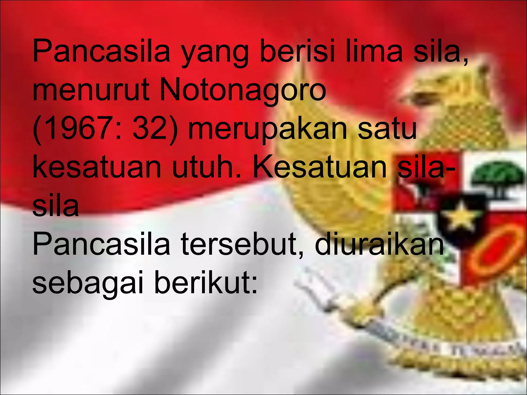 Pancasila yang berisi lima sila,
menurut Notonagoro
(1967: 32) merupakan satu
kesatuan utuh. Kesatuan sila-sila
Pancasila tersebut, diuraikan
sebagai berikut: