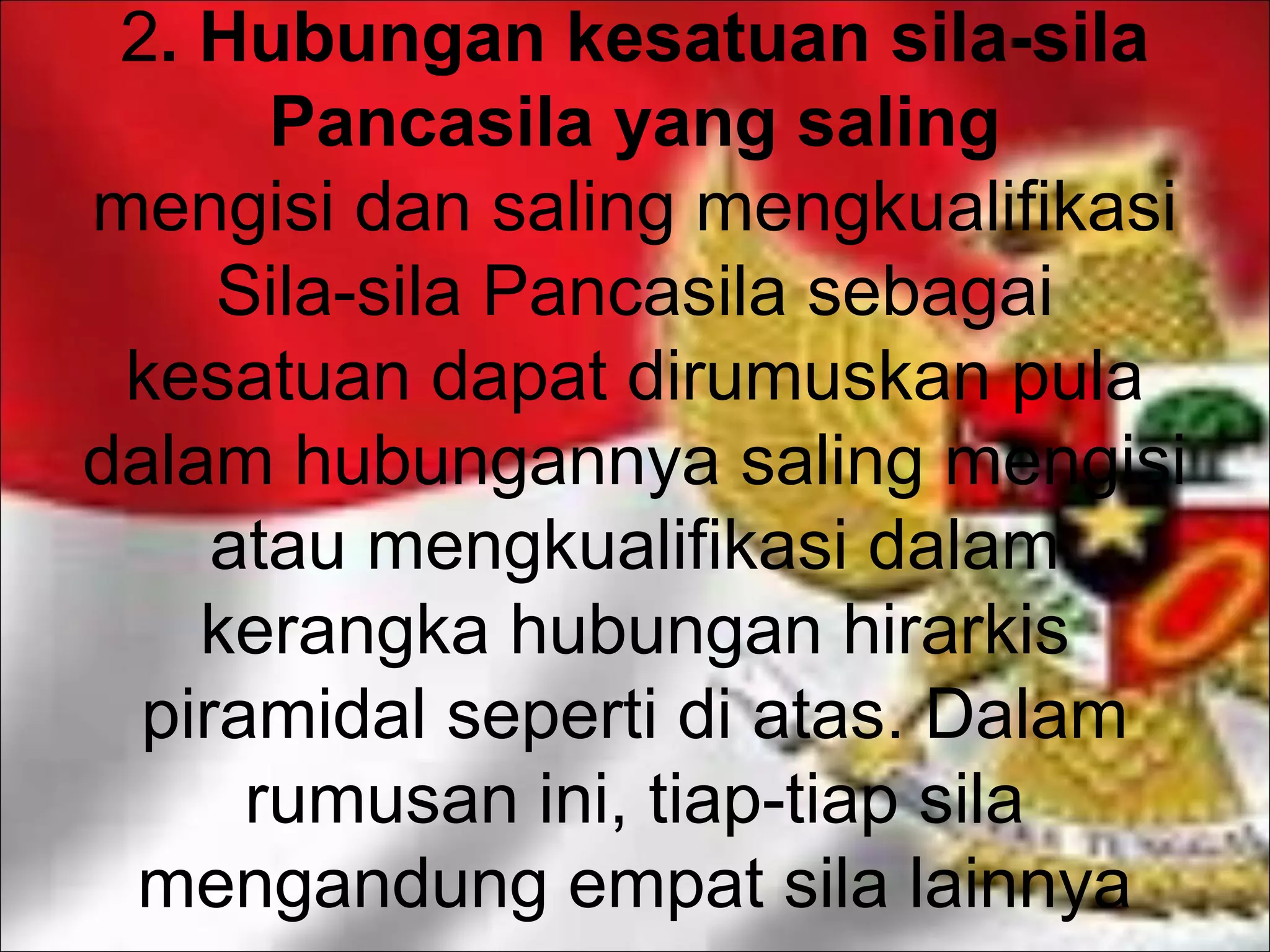 2. Hubungan kesatuan sila-sila
Pancasila yang saling
mengisi dan saling mengkualifikasi
Sila-sila Pancasila sebagai
kesatuan dapat dirumuskan pula
dalam hubungannya saling mengisi
atau mengkualifikasi dalam
kerangka hubungan hirarkis
piramidal seperti di atas. Dalam
rumusan ini, tiap-tiap sila
mengandung empat sila lainnya