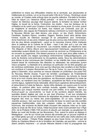préférèrent le chaos aux effroyables misères de la servitude, aux ploutocrates et
intellectuels de Londres. Là où se trouvait jadis l'«Île de la Tortue», l'Amérique venait
au monde, et Croatan resta enfouie dans sa psychè collective. Par-delà la frontière,
l'état de nature (i.e. l'absence d'État) prévalut - et dans la conscience du colon,
l'option de l'étendue sauvage était toujours latente, la tentation de laisser tomber
l'église, le travail de la ferme, l'instruction, les impôts - tous les fardeaux de la
civilisation et de «partir pour Croatan» d'une manière ou d'une autre. En outre, quand
en Angleterre la révolution fut trahie, tout d'abord par Cromwell, puis par la
Restauration, des vagues de Protestants radicaux s'enfuirent ou furent déportés vers
le Nouveau Monde (qui était devenu une prison, un lieu d'exil). Antinomiens,
Familistes, Quakers fripons, Levellers, Diggers, Ranters furent alors lâchés dans
l'ombre occulte de l'étendue sauvage et se précipitèrent pour l'embrasser.
Anne Hutchinson et ses amis n'étaient que les plus connus des Antinomiens (c'est-à-
dire les plus élevés socialement) - ayant eu la mauvaise chance d'être impliqués
dans la politique de la Colonie de la Baie - mais il est clair qu'il y eut une aile
beaucoup plus radicale du mouvement. Les incidents relatés par Hawthorne dans
The Maypole of Merry Mount sont rigoureusement historiques; apparemment les
extrémistes avaient décidé d'un commun accord de renoncer au Christianisme et de
se convertir au paganisme. S'ils étaient parvenus à s'unir avec leurs alliés indiens, il
en aurait résulté une religion syncrétique Antinomienne/ Celtique/Algonquine, une
sorte de Santeria nord-américaine du dix-septième siècle. Sous les administrations
plus lâches et plus corrompues des Caraïbes, où les intérêts des rivaux européens
avaient laissé de nombreuses îles désertes ou délaissées, les sectaristes purent
mieux prospérer. La Barbade et la Jamaïque en particulier ont dû être peuplées par
de nombreux extrémistes, et je crois que les influences des Levellers et des Ranters
ont contribué à l'«utopie» Boucanière sur l'île de la Tortue. Là, pour la première fois,
grâce à Oexmelin, nous sommes en mesure d'étudier en profondeur une proto-TAZ
du Nouveau Monde réussie. Fuyant les terribles «avantages» de l'Impérialisme
comme l'esclavage, la servitude, le racisme et l'intolérance, les tortures du travail
forcé et la mort vivante dans les plantations, les Boucaniers adoptèrent le mode de
vie indien, se marièrent avec les Caribéens, acceptèrent les Noirs et les Espagnols
comme égaux, rejetèrent toute nationalité, élirent leurs capitaines démocratiquement,
et retournèrent à l'«état de Nature». Après s'être déclarés «en guerre avec le monde
entier», ils partirent piller; leurs contrats mutuels, appelés «Articles», étaient si
égalitaires que chaque membre recevait une part entière, et le capitaine pas plus
d'une-un-quart ou une-et-demie. Le fouet et les punitions étaient interdits, les
querelles étaient réglées par vote ou par duel d'honneur. Il est tout simplement
erroné de la part de certains historiens de stigmatiser les pirates comme de simples
brigands des mers ou même des proto-capitalistes. En un sens, c'étaient des
«bandits sociaux», bien que leurs communautés de base ne soient pas des sociétés
paysannes traditionnelles, mais des «utopies» créées ex nihilo sur des terres
inconnues, des enclaves de liberté totale occupant des espaces vides sur la carte.
Après la chute de l'île de la Tortue, l'idéal boucanier resta vivant pendant tout «l'Âge
d'Or» de la Piraterie (1660-1720 environ) et aboutit, par exemple, au peuplement de
Belise qui avait été fondée par les Boucaniers. Puis, quand la scène se déplaça à
Madagascar - une île qui n'avait pas encore été annexée par un pouvoir impérial et
qui n'était gérée que par un ensemble informel de rois natifs (des chefs) désireux de
s'allier aux pirates - l'Utopie Pirate atteignit sa plus haute forme. Le récit que fait
Defoe du Capitaine Misson et de la fondation de Libertalia, est peut-être - comme le
disent certains historiens - un canular littéraire destiné à faire la propagande des
16
 