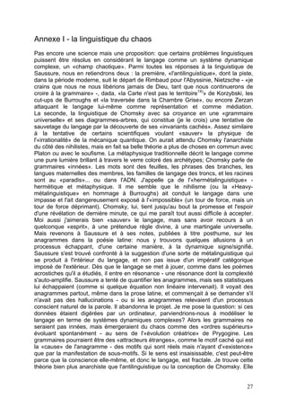 Annexe I - la linguistique du chaos
Pas encore une science mais une proposition: que certains problèmes linguistiques
puissent être résolus en considérant le langage comme un système dynamique
complexe, un «champ chaotique». Parmi toutes les réponses à la linguistique de
Saussure, nous en retiendrons deux : la première, «l'antilinguistique», dont la piste,
dans la période moderne, suit le départ de Rimbaud pour l'Abyssinie, Nietzsche - «je
crains que nous ne nous libérions jamais de Dieu, tant que nous continuerons de
croire à la grammaire» -, dada, «la Carte n'est pas le territoire14)
» de Korzybski, les
cut-ups de Burroughs et «la traversée dans la Chambre Grise», ou encore Zerzan
attaquant le langage lui-même comme représentation et comme médiation.
La seconde, la linguistique de Chomsky avec sa croyance en une «grammaire
universelle» et ses diagrammes-arbres, qui constitue (je le crois) une tentative de
sauvetage du langage par la découverte de ses «invariants cachés». Assez similaire
à la tentative de certains scientifiques voulant «sauver» la physique de
l'«irrationalité» de la mécanique quantique. On aurait attendu Chomsky l'anarchiste
du côté des nihilistes, mais en fait sa belle théorie a plus de choses en commun avec
Platon ou avec le soufisme. La métaphysique traditionnelle décrit le langage comme
une pure lumière brillant à travers le verre coloré des archétypes; Chomsky parle de
grammaires «innées». Les mots sont des feuilles, les phrases des branches, les
langues maternelles des membres, les familles de langage des troncs, et les racines
sont au «paradis»... ou dans l'ADN. J'appelle ça de l'«hermétalinguistique» -
hermétique et métaphysique. Il me semble que le nihilisme (ou la «Heavy-
métalinguistique» en hommage à Burroughs) ait conduit le langage dans une
impasse et l'ait dangereusement exposé à l'«impossible» (un tour de force, mais un
tour de force déprimant). Chomsky, lui, tient jusqu'au bout la promesse et l'espoir
d'une révélation de dernière minute, ce qui me paraît tout aussi difficile à accepter.
Moi aussi j'aimerais bien «sauver» le langage, mais sans avoir recours à un
quelconque «esprit», à une prétendue règle divine, à une martingale universelle.
Mais revenons à Saussure et à ses notes, publiées à titre posthume, sur les
anagrammes dans la poésie latine: nous y trouvons quelques allusions à un
processus échappant, d'une certaine manière, à la dynamique signe/signifié.
Saussure s'est trouvé confronté à la suggestion d'une sorte de métalinguistique qui
se produit à l'intérieur du langage, et non pas issue d'un impératif catégorique
imposé de l'extérieur. Dès que le langage se met à jouer, comme dans les poèmes
acrostiches qu'il a étudiés, il entre en résonance - une résonance dont la complexité
s'auto-amplifie. Saussure a tenté de quantifier les anagrammes, mais ses statistiques
lui échappaient (comme si quelque équation non linéaire intervenait). Il voyait des
anagrammes partout, même dans la prose latine, et commençait à se demander s'il
n'avait pas des hallucinations - ou si les anagrammes relevaient d'un processus
conscient naturel de la parole. Il abandonna le projet. Je me pose la question: si ces
données étaient digérées par un ordinateur, parviendrions-nous à modéliser le
langage en terme de systèmes dynamiques complexes? Alors les grammaires ne
seraient pas innées, mais émergeraient du chaos comme des «ordres supérieurs»
évoluant spontanément - au sens de l'«évolution créatrice» de Prygogine. Les
grammaires pourraient être des «attracteurs étranges», comme le motif caché qui est
la «cause» de l'anagramme - des motifs qui sont réels mais n'ayant d'«existence»
que par la manifestation de sous-motifs. Si le sens est insaisissable, c'est peut-être
parce que la conscience elle-même, et donc le langage, est fractale. Je trouve cette
théorie bien plus anarchiste que l'antilinguistique ou la conception de Chomsky. Elle
27
 