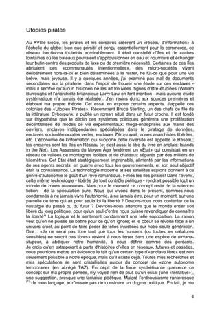 Utopies pirates
Au XVIIIe siècle, les pirates et les corsaires créèrent un «réseau d'information» à
l'échelle du globe: bien que primitif et conçu essentiellement pour le commerce, ce
réseau fonctionna toutefois admirablement. Il était constellé d'îles et de caches
lointaines où les bateaux pouvaient s'approvisionner en eau et nourriture et échanger
leur butin contre des produits de luxe ou de première nécessité. Certaines de ces îles
abritaient des «communautés intentionnelles», des micro-sociétés vivant
délibérément hors-la-loi et bien déterminées à le rester, ne fût-ce que pour une vie
brève, mais joyeuse. Il y a quelques années, j'ai examiné pas mal de documents
secondaires sur la piraterie, dans l'espoir de trouver une étude sur ces enclaves -
mais il semble qu'aucun historien ne les ait trouvées dignes d'être étudiées (William
Burroughs et l'anarchiste britannique Larry Law en font mention - mais aucune étude
systématique n'a jamais été réalisée). J'en revins donc aux sources premières et
élaborai ma propre théorie. Cet essai en expose certains aspects. J'appelle ces
colonies des «Utopies Pirates». Récemment Bruce Sterling, un des chefs de file de
la littérature Cyberpunk, a publié un roman situé dans un futur proche. Il est fondé
sur l'hypothèse que le déclin des systèmes politiques générera une prolifération
décentralisée de modes de vie expérimentaux: méga-entreprises aux mains des
ouvriers, enclaves indépendantes spécialisées dans le piratage de données,
enclaves socio-démocrates vertes, enclaves Zéro-travail, zones anarchistes libérées,
etc. L'économie de l'information qui supporte cette diversité est appelée le Réseau;
les enclaves sont les Iles en Réseau (et c'est aussi le titre du livre en anglais: Islands
in the Net). Les Assassins du Moyen Âge fondèrent un «État» qui consistait en un
réseau de vallées de montagnes isolées et de châteaux séparés par des milliers de
kilomètres. Cet État était stratégiquement imprenable, alimenté par les informations
de ses agents secrets, en guerre avec tous les gouvernements, et son seul objectif
était la connaissance. La technologie moderne et ses satellites espions donnent à ce
genre d'autonomie le goût d'un rêve romantique. Finies les îles pirates! Dans l'avenir,
cette même technologie - libérée de tout contrôle politique - rendrait possible tout un
monde de zones autonomes. Mais pour le moment ce concept reste de la science-
fiction - de la spéculation pure. Nous qui vivons dans le présent, sommes-nous
condamnés à ne jamais vivre l'autonomie, à ne jamais être, pour un moment, sur une
parcelle de terre qui ait pour seule loi la liberté ? Devons-nous nous contenter de la
nostalgie du passé ou du futur ? Devrons-nous attendre que le monde entier soit
libéré du joug politique, pour qu'un seul d'entre nous puisse revendiquer de connaître
la liberté? La logique et le sentiment condamnent une telle supposition. La raison
veut qu'on ne puisse se battre pour ce qu'on ignore; et le coeur se révolte face à un
univers cruel, au point de faire peser de telles injustices sur notre seule génération.
Dire : «Je ne serai pas libre tant que tous les humains (ou toutes les créatures
sensibles) ne seront pas libres» revient à nous terrer dans une espèce de nirvana-
stupeur, à abdiquer notre humanité, à nous définir comme des perdants.
Je crois qu'en extrapolant à partir d'histoires d'«îles en réseau», futures et passées,
nous pourrions mettre en évidence le fait qu'un certain type d'«enclave libre» est non
seulement possible à notre époque, mais qu'il existe déjà. Toutes mes recherches et
mes spéculations se sont cristallisées autour du concept de «zone autonome
temporaire» (en abrégé TAZ). En dépit de la force synthétisante qu'exerce ce
concept sur ma propre pensée, n'y voyez rien de plus qu'un essai (une «tentative»),
une suggestion, presque une fantaisie poétique. Malgré l'enthousiasme ranteresque
(1)
de mon langage, je n'essaie pas de construire un dogme politique. En fait, je me
4
 