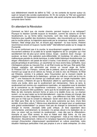 suis délibérément interdit de définir la TAZ - je me contente de tourner autour du
sujet en lançant des sondes exploratoires. En fin de compte, la TAZ est quasiment
auto-explicite. Si l'expression devenait courante, elle serait comprise sans difficulté...
comprise dans l'action.
En attendant la Révolution
Comment se fait-il que «le monde chaviré» parvient toujours à se redresser?
Pourquoi la réaction suit-elle toujours la révolution, comme les saisons en Enfer?
Soulèvement, ou sa forme latine insurrectio, sont des mots employés par les
historiens pour qualifier des révolutions manquées - des mouvements qui ne suivent
pas la courbe prévue, la trajectoire approuvée par le consensus: révolution, réaction,
trahison, l'état s'érige plus fort, et encore plus répressif - la roue tourne, l'histoire
recommence encore et toujours: lourde botte(2)
éternellement posée sur le visage de
l'humanité.
En ne se conformant pas à la courbe, le sous-lèvement suggère la possibilité d'un
mouvement extérieur et au-delà de la spirale hégélienne de ce «progrès» qui n'est
secrètement rien de plus qu'un cercle vicieux. Surgo - soulever, lever. Insurgo - se
soulever, se lever. Une opération auto-référentielle. Un bootstrap. Un adieu à cette
malheureuse parodie du cercle karmique, à cette futilité historique révolutionnaire. Le
slogan «Révolution!» est passé de tocsin à toxine, il est devenu un piège du destin,
pseudo-gnostique et pernicieux, un cauchemar où nous avons beau combattre, nous
n'échappons jamais au mauvais Éon, à cet État incube qui fait que, État après État,
chaque «paradis» est administré par encore un nouvel ange de l'enfer.
Si l'Histoire EST le «Temps», comme elle le prétend, alors le soulèvement est un
moment qui surgit de et en dehors du Temps, et viole la «loi» de l'Histoire. Si l'État
est l'Histoire, comme il le prétend, alors l'insurrection est le moment interdit, la
négation impardonnable de la dialectique - grimper au mât pour sortir par le trou du
toit (3)
, une manoeuvre de chaman qui s'exécute selon un «angle impossible» dans
notre univers. L'Histoire dit que la Révolution atteint la «permanence», ou tout au
moins une durée, alors que le soulèvement est «temporaire». Dans ce sens, le
soulèvement est comme une «expérience maximale», en opposition avec le standard
de la conscience ou de l'expérience «ordinaire». Les soulèvements, comme les
festivals, ne peuvent être quotidiens - sans quoi ils ne seraient pas «non ordinaires».
Mais de tels moments donnent forme et sens à la totalité d'une vie. Le chaman
revient - on ne peut rester sur le toit éternellement - mais les choses ont changé, des
mouvements ou des intégrations ont eu lieu - une différence s'est faite. Vous allez
dire que ce n'est que le conseil du désespoir. Qu'en est-il alors du rêve anarchiste,
de l'état sans État, de la Commune, de la zone autonome qui dure, d'une libre
société, d'une libre culture ? Allons-nous abandonner cet espoir pour un quelconque
acte gratuit existentialiste? Le propos n'est pas de changer la conscience mais de
changer le monde. J'accepte cette juste critique. Je ferai cependant deux
commentaires: premièrement, la révolution n'a jamais abouti à la réalisation de ce
rêve. La vision naît au moment du soulèvement - mais dès que la «Révolution»
triomphe et que l'État revient, le rêve et l'idéal sont déjà trahis. Je n'ai pas
abandonné l'espoir ou même l'attente d'un changement - mais je me méfie du mot
Révolution. Deuxièmement, même si l'on remplace l'approche révolutionnaire par un
concept d'insurrection s'épanouissant spontanément en culture anarchiste, notre
situation historique particulière n'est pas propice à une si vaste entreprise. Un choc
5
 