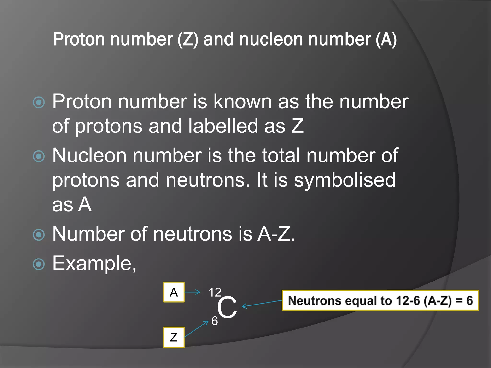 Proton number (Z) and nucleon number (A)

Proton number is known as the number
of protons and labelled as Z
 Nucleon number is the total number of
protons and neutrons. It is symbolised
as A
 Number of neutrons is A-Z.
 Example,


A

12

C

6
Z

 