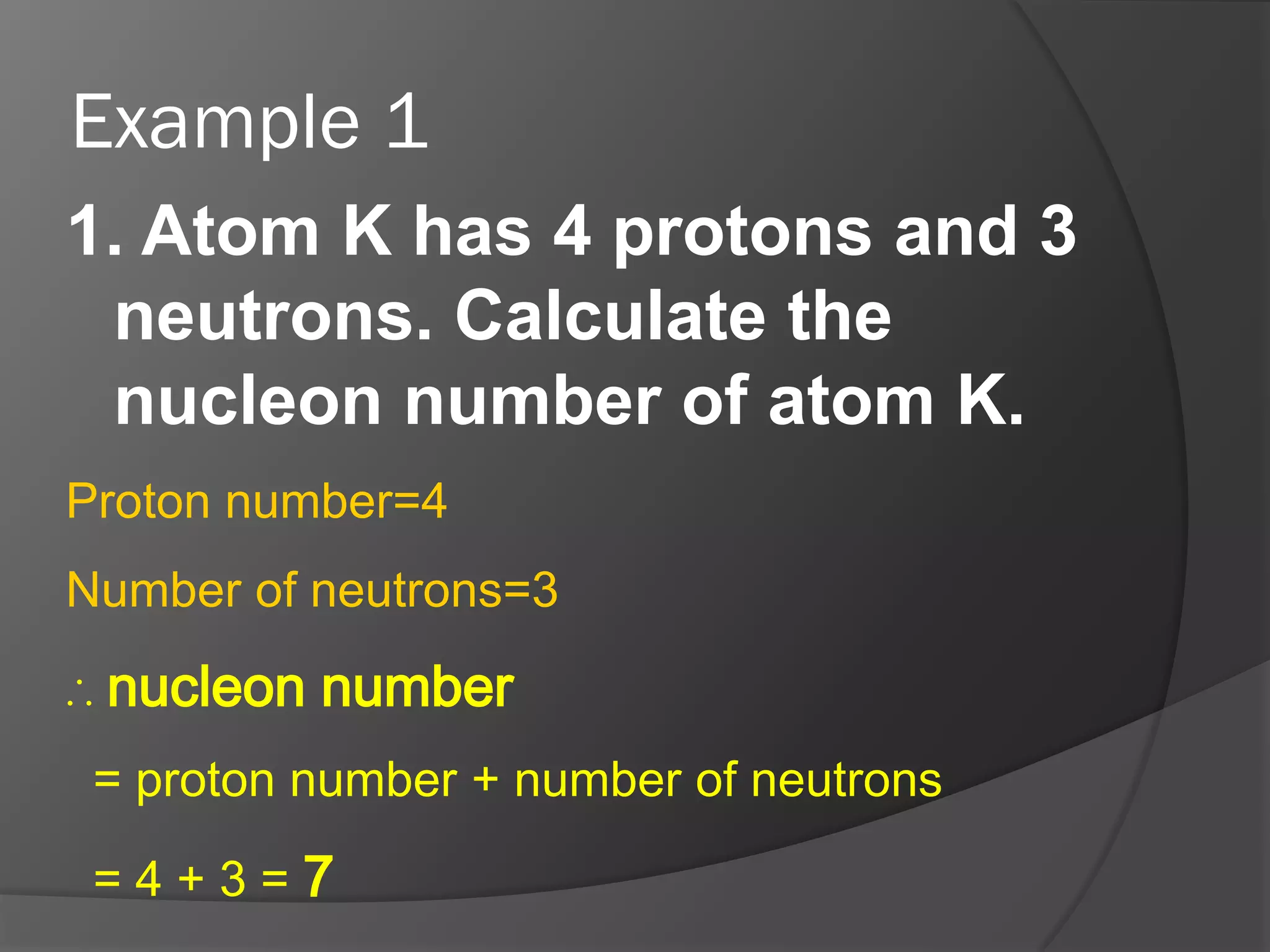 Example 1
1. Atom K has 4 protons and 3
neutrons. Calculate the
nucleon number of atom K.
Proton number=4
Number of neutrons=3
∴ nucleon number
= proton number + number of neutrons
=4+3=7

 