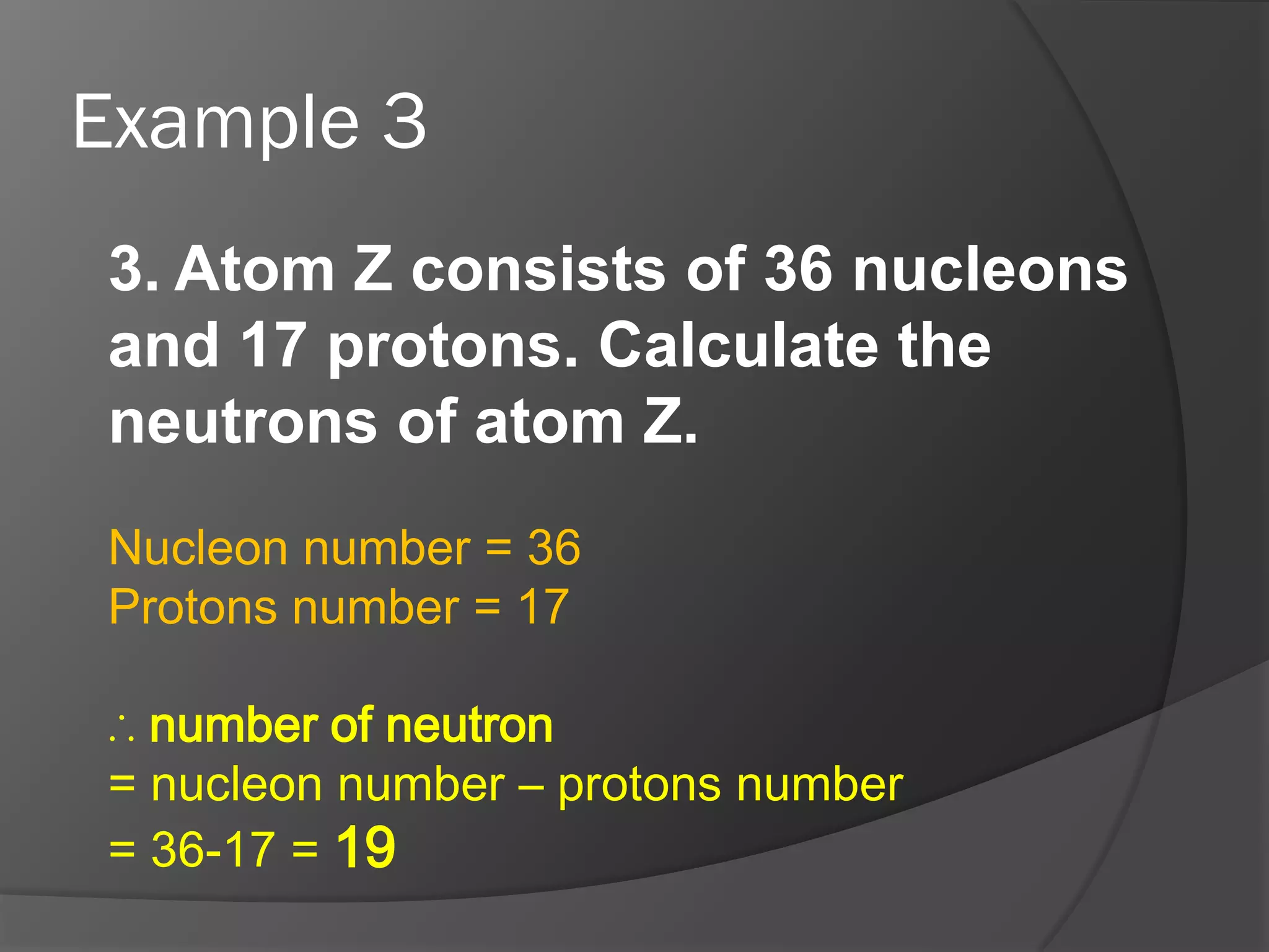 Example 3
3. Atom Z consists of 36 nucleons
and 17 protons. Calculate the
neutrons of atom Z.
Nucleon number = 36
Protons number = 17
∴ number of neutron
= nucleon number – protons number
= 36-17 = 19

 