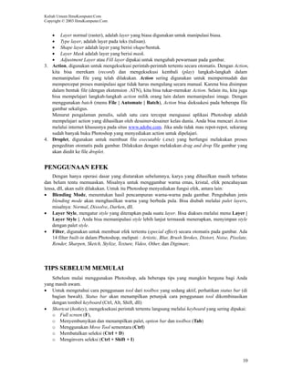 Kuliah Umum IlmuKomputer.Com
Copyright © 2003 IlmuKomputer.Com


   • Layer normal (raster), adalah layer yang biasa digunakan untuk manipulasi biasa.
   • Type layer, adalah layer pada teks (tulisan).
   • Shape layer adalah layer yang berisi shape/bentuk.
   • Layer Mask adalah layer yang berisi mask.
   • Adjustment Layer atau Fill layer dipakai untuk mengubah pewarnaan pada gambar.
3. Action, digunakan untuk mengeksekusi perintah-perintah tertentu secara otomatis. Dengan Action,
   kita bisa merekam (record) dan mengeksekusi kembali (play) langkah-langkah dalam
   memanipulasi file yang telah dilakukan. Action sering digunakan untuk mempermudah dan
   mempercepat proses manipulasi agar tidak harus mengulang secara manual. Karena bisa disimpan
   dalam bentuk file (dengan ekstension .ATN), kita bisa tukar-menukar Action. Selain itu, kita juga
   bisa mempelajari langkah-langkah action milik orang lain dalam memanipulasi image. Dengan
   menggunakan batch (menu File | Automate | Batch), Action bisa dieksukesi pada beberapa file
   gambar sekaligus.
   Menurut pengalaman penulis, salah satu cara tercepat menguasai aplikasi Photoshop adalah
   mempelajari action yang dihasilkan oleh desainer-desainer kelas dunia. Anda bisa mencari Action
   melalui internet khususnya pada situs www.adobe.com. Jika anda tidak mau repot-repot, sekarang
   sudah banyak buku Photoshop yang menyediakan action untuk dipelajari.
4. Droplet, digunakan untuk membuat file executable (.exe) yang berfungsi melakukan proses
   pengeditan otomatis pada gambar. Dilakukan dengan melakukan drag and drop file gambar yang
   akan diedit ke file droplet.


PENGGUNAAN EFEK
    Dengan hanya operasi dasar yang diutarakan sebelumnya, karya yang dihasilkan masih terbatas
dan belum tentu memuaskan. Misalnya untuk menggambar warna emas, kristal, efek pencahayaan
lensa, dll, akan sulit dilakukan. Untuk itu Photoshop menyediakan fungsi efek, antara lain:
• Blending Mode, menentukan hasil pencampuran warna-warna pada gambar. Pengubahan jenis
    blending mode akan menghasilkan warna yang berbeda pula. Bisa diubah melalui palet layers,
    misalnya: Normal, Dissolve, Darken, dll.
• Layer Style, mengatur style yang diterapkan pada suatu layer. Bisa diakses melalui menu Layer |
    Layer Style |. Anda bisa memanipulasi style lebih lanjut termasuk menerapkan, menyimpan style
    dengan palet style.
• Filter, digunakan untuk membuat efek tertentu (special effect) secara otomatis pada gambar. Ada
    14 filter built-in dalam Photoshop, meliputi : Artistic, Blur, Brush Strokes, Distort, Noise, Pixelate,
    Render, Sharpen, Sketch, Stylize, Texture, Video, Other, dan Digimarc.




TIPS SEBELUM MEMULAI
   Sebelum mulai menggunakan Photoshop, ada beberapa tips yang mungkin berguna bagi Anda
yang masih awam.
• Untuk mengetahui cara penggunaan tool dari toolbox yang sedang aktif, perhatikan status bar (di
   bagian bawah). Status bar akan menampilkan petunjuk cara penggunaan tool dikombinasikan
   dengan tombol keyboard (Ctrl, Alt, Shift, dll)
• Shortcut (hotkey), mengeksekusi perintah tertentu langsung melalui keyboard yang sering dipakai:
   o Full screen (F),
   o Menyembunyikan dan menampilkan palet, option bar dan toolbox (Tab)
   o Menggunakan Move Tool sementara (Ctrl)
   o Membatalkan seleksi (Ctrl + D)
   o Menginvers seleksi (Ctrl + Shift + I)



                                                                                                        10
 
