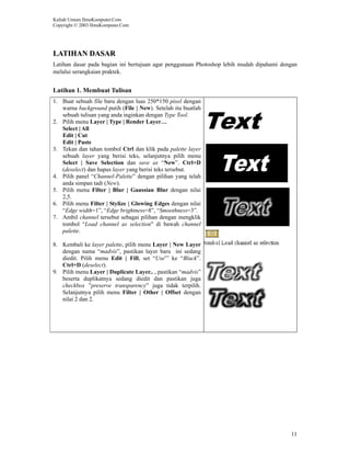 Kuliah Umum IlmuKomputer.Com
Copyright © 2003 IlmuKomputer.Com




LATIHAN DASAR
Latihan dasar pada bagian ini bertujuan agar penggunaan Photoshop lebih mudah dipahami dengan
melalui serangkaian praktek.


Latihan 1. Membuat Tulisan
1. Buat sebuah file baru dengan luas 250*150 pixel dengan
   warna background putih (File | New). Setelah itu buatlah
   sebuah tulisan yang anda inginkan dengan Type Tool.
2. Pilih menu Layer | Type | Render Layer…
   Select | All
   Edit | Cut
   Edit | Paste
3. Tekan dan tahan tombol Ctrl dan klik pada palette layer
   sebuah layer yang berisi teks, selanjutnya pilih menu
   Select | Save Selection dan save as “New”. Ctrl+D
   (deselect) dan hapus layer yang berisi teks tersebut.
4. Pilih panel “Channel-Palette” dengan pilihan yang telah
   anda simpan tadi (New).
5. Pilih menu Filter | Blur | Gaussian Blur dengan nilai
   2,5.
6. Pilih menu Filter | Stylize | Glowing Edges dengan nilai
   “Edge width=1”, “Edge brightness=8”, “Smoothness=3”.
7. Ambil channel tersebut sebagai pilihan dengan mengklik
   tombol “Load channel as selection" di bawah channel
   palette.

8. Kembali ke layer palette, pilih menu Layer | New Layer
   dengan nama “madvis”, pastikan layer baru ini sedang
   diedit. Pilih menu Edit | Fill, set “Use”’ ke “Black”.
   Ctrl+D (deselect).
9. Pilih menu Layer | Duplicate Layer.. , pastikan “madvis”
   beserta duplikatnya sedang diedit dan pastikan juga
   checkbox ”preserve transparency” juga tidak terpilih.
   Selanjutnya pilih menu Filter | Other | Offset dengan
   nilai 2 dan 2.




                                                                                          11
 