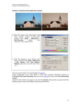 Kuliah Umum IlmuKomputer.Com
Copyright © 2003 IlmuKomputer.Com



Latihan 2. Membuat Efek Sephia dari Gambar




1. Buka file gambar yang akan diedit. Ubah
   warna gambar dengan Hue/Saturation.
   Gunakan menu Image | Adjustments |
   Hue/Saturation          dengan      nilai
   “Saturation=100”, tanpa Colorize.




2. Ubah lagi komposisi warna dengan color
   balance. Gunakan menu Image | Adjustments
   | Color Balance. Pada Tone Balance:
   Midtones, pilih nilai “Cyan=46” dan “Yellow
   =33”.




File action untuk Latihan 2. bisa anda dapatkan di sepia.atn.
Untuk menggunakan Action, buka folder di mana anda menginstal Photoshop (biasanya di
C:Program FilesAdobe Photoshop 7.0) lalu copy file sepia.atn ke dalam folder PresetsPhotoshop
Actions.
Setelah itu buka melalui menu panel actions, dan klik sepia.atn. Buka gambar yang akan diedit lalu
jalankan dengan menekan tombol Play. Perhatikan gambar berikut:




                                                                                               12
 