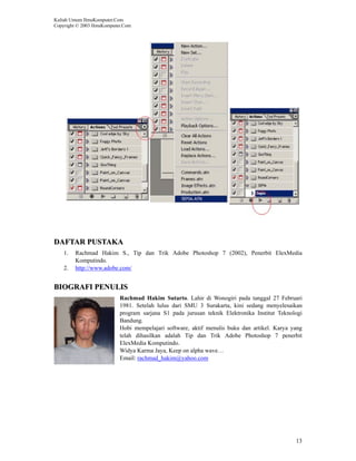 Kuliah Umum IlmuKomputer.Com
Copyright © 2003 IlmuKomputer.Com




DAFTAR PUSTAKA
    1.   Rachmad Hakim S., Tip dan Trik Adobe Photoshop 7 (2002), Penerbit ElexMedia
         Komputindo.
    2.   http://www.adobe.com/


BIOGRAFI PENULIS
                            Rachmad Hakim Sutarto. Lahir di Wonogiri pada tanggal 27 Februari
                            1981. Setelah lulus dari SMU 3 Surakarta, kini sedang menyelesaikan
                            program sarjana S1 pada jurusan teknik Elektronika Institut Teknologi
                            Bandung.
                            Hobi mempelajari software, aktif menulis buku dan artikel. Karya yang
                            telah dihasilkan adalah Tip dan Trik Adobe Photoshop 7 penerbit
                            ElexMedia Komputindo.
                            Widya Karma Jaya, Keep on alpha wave…
                            Email: rachmad_hakim@yahoo.com




                                                                                              13
 